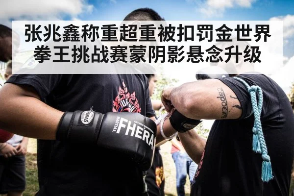 张兆鑫称重超重被扣罚金世界拳王挑战赛蒙阴影悬念升级