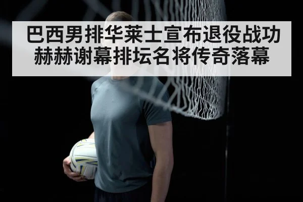 巴西男排华莱士宣布退役战功赫赫谢幕排坛名将传奇落幕